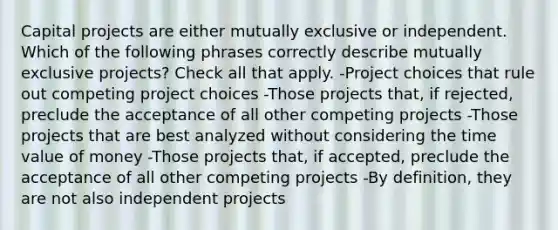 Capital projects are either mutually exclusive or independent. Which of the following phrases correctly describe mutually exclusive projects? Check all that apply. -Project choices that rule out competing project choices -Those projects that, if rejected, preclude the acceptance of all other competing projects -Those projects that are best analyzed without considering the time value of money -Those projects that, if accepted, preclude the acceptance of all other competing projects -By definition, they are not also independent projects