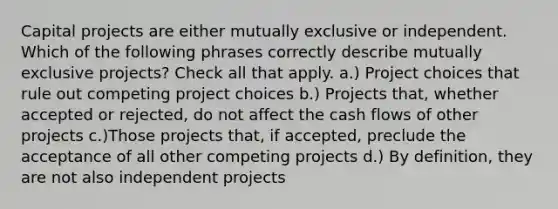 Capital projects are either mutually exclusive or independent. Which of the following phrases correctly describe mutually exclusive projects? Check all that apply. a.) Project choices that rule out competing project choices b.) Projects that, whether accepted or rejected, do not affect the cash flows of other projects c.)Those projects that, if accepted, preclude the acceptance of all other competing projects d.) By definition, they are not also independent projects