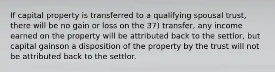 If capital property is transferred to a qualifying spousal trust, there will be no gain or loss on the 37) transfer, any income earned on the property will be attributed back to the settlor, but capital gainson a disposition of the property by the trust will not be attributed back to the settlor.