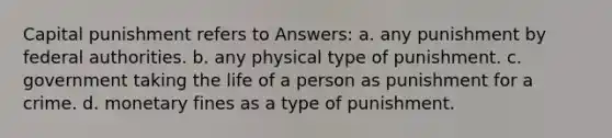 Capital punishment refers to​ Answers: a. ​any punishment by federal authorities. b. ​any physical type of punishment. c. government taking the life of a person as punishment for a crime. d. ​monetary fines as a type of punishment.