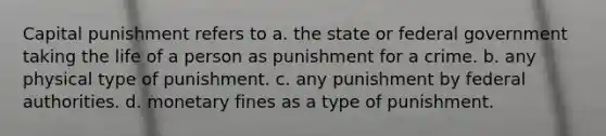 Capital punishment refers to​ a. the state or federal government taking the life of a person as punishment for a crime. b. any physical type of punishment. c. any punishment by federal authorities. d. monetary fines as a type of punishment.