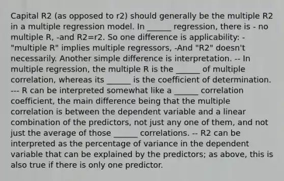 Capital R2 (as opposed to r2) should generally be the multiple R2 in a multiple regression model. In ______ regression, there is - no multiple R, -and R2=r2. So one difference is applicability: -"multiple R" implies multiple regressors, -And "R2" doesn't necessarily. Another simple difference is interpretation. -- In multiple regression, the multiple R is the ______ of multiple correlation, whereas its ______ is the coefficient of determination. --- R can be interpreted somewhat like a ______ correlation coefficient, the main difference being that the multiple correlation is between the dependent variable and a linear combination of the predictors, not just any one of them, and not just the average of those ______ correlations. -- R2 can be interpreted as the percentage of variance in the dependent variable that can be explained by the predictors; as above, this is also true if there is only one predictor.