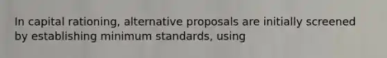 In capital rationing, alternative proposals are initially screened by establishing minimum standards, using