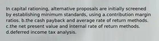 In capital rationing, alternative proposals are initially screened by establishing minimum standards, using a.contribution margin ratios. b.the cash payback and average rate of return methods. c.the net present value and internal rate of return methods. d.deferred income tax analysis.