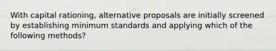 With capital rationing, alternative proposals are initially screened by establishing minimum standards and applying which of the following methods?