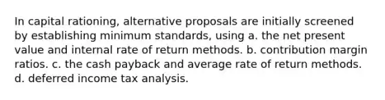 In <a href='https://www.questionai.com/knowledge/kiNeZ0ka3J-capital-rationing' class='anchor-knowledge'>capital rationing</a>, alternative proposals are initially screened by establishing minimum standards, using a. the net present value and <a href='https://www.questionai.com/knowledge/kuOchxbUwF-internal-rate-of-return' class='anchor-knowledge'>internal rate of return</a> methods. b. contribution margin ratios. c. the cash payback and average rate of return methods. d. deferred income tax analysis.