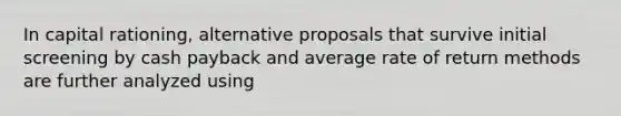 In capital rationing, alternative proposals that survive initial screening by cash payback and average rate of return methods are further analyzed using