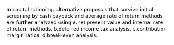 In capital rationing, alternative proposals that survive initial screening by cash payback and average rate of return methods are further analyzed using a.net present value and internal rate of return methods. b.deferred income tax analysis. c.contribution margin ratios. d.break-even analysis.