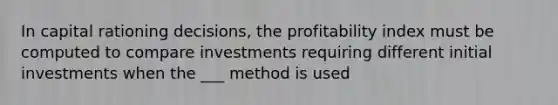 In capital rationing decisions, the profitability index must be computed to compare investments requiring different initial investments when the ___ method is used