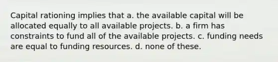 Capital rationing implies that a. the available capital will be allocated equally to all available projects. b. a firm has constraints to fund all of the available projects. c. funding needs are equal to funding resources. d. none of these.