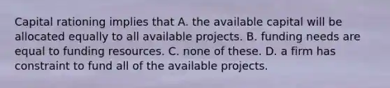 Capital rationing implies that A. the available capital will be allocated equally to all available projects. B. funding needs are equal to funding resources. C. none of these. D. a firm has constraint to fund all of the available projects.