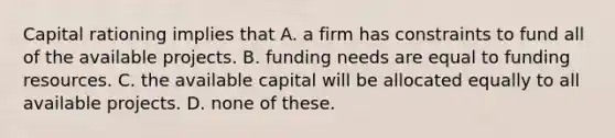 Capital rationing implies that A. a firm has constraints to fund all of the available projects. B. funding needs are equal to funding resources. C. the available capital will be allocated equally to all available projects. D. none of these.