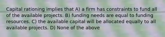 Capital rationing implies that A) a firm has constraints to fund all of the available projects. B) funding needs are equal to funding resources. C) the available capital will be allocated equally to all available projects. D) None of the above