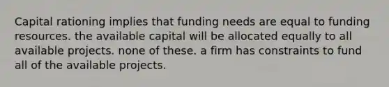 Capital rationing implies that funding needs are equal to funding resources. the available capital will be allocated equally to all available projects. none of these. a firm has constraints to fund all of the available projects.