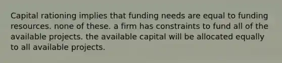 Capital rationing implies that funding needs are equal to funding resources. none of these. a firm has constraints to fund all of the available projects. the available capital will be allocated equally to all available projects.