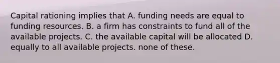 Capital rationing implies that A. funding needs are equal to funding resources. B. a firm has constraints to fund all of the available projects. C. the available capital will be allocated D. equally to all available projects. none of these.