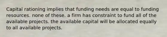 Capital rationing implies that funding needs are equal to funding resources. none of these. a firm has constraint to fund all of the available projects. the available capital will be allocated equally to all available projects.