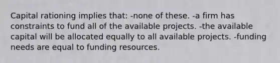 Capital rationing implies that: -none of these. -a firm has constraints to fund all of the available projects. -the available capital will be allocated equally to all available projects. -funding needs are equal to funding resources.