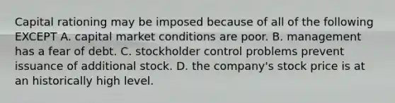 Capital rationing may be imposed because of all of the following EXCEPT A. capital market conditions are poor. B. management has a fear of debt. C. stockholder control problems prevent issuance of additional stock. D. the company's stock price is at an historically high level.