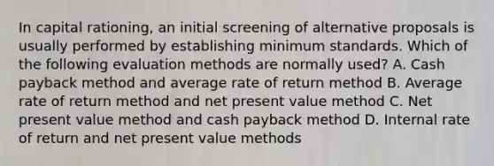 In capital rationing, an initial screening of alternative proposals is usually performed by establishing minimum standards. Which of the following evaluation methods are normally used? A. Cash payback method and average rate of return method B. Average rate of return method and net present value method C. Net present value method and cash payback method D. Internal rate of return and net present value methods