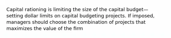 Capital rationing is limiting the size of the capital budget—setting dollar limits on capital budgeting projects. If imposed, managers should choose the combination of projects that maximizes the value of the ﬁrm