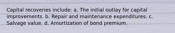 Capital recoveries include: a. The initial outlay for capital improvements. b. Repair and maintenance expenditures. c. Salvage value. d. Amortization of bond premium.