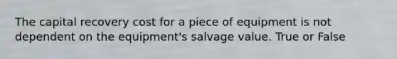 The capital recovery cost for a piece of equipment is not dependent on the equipment's salvage value. True or False