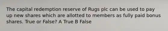 The capital redemption reserve of Rugs plc can be used to pay up new shares which are allotted to members as fully paid bonus shares. True or False? A True B False