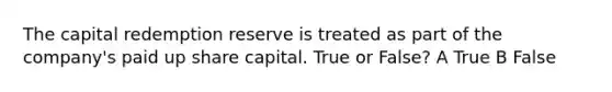 The capital redemption reserve is treated as part of the company's paid up share capital. True or False? A True B False