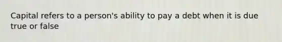 Capital refers to a person's ability to pay a debt when it is due true or false