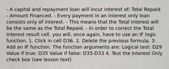 - A capital and repayment loan will incur interest of: Total Repaid - Amount Financed. - Every payment in an interest only loan consists only of interest. - This means that the Total Interest will be the same as the Total Repaid. - In order to correct the Total Interest result cell, you will, once again, have to use an IF logic function. 1. Click in cell D36. 2. Delete the previous formula. 3. Add an IF function. The function arguments are: Logical test: D29 Value if true: D35 Value if false: D35-D33 4. Test the Interest Only check box (see lesson text)