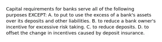 Capital requirements for banks serve all of the following purposes EXCEPT: A. to put to use the excess of a bank's assets over its deposits and other liabilities. B. to reduce a bank owner's incentive for excessive risk taking. C. to reduce deposits. D. to offset the change in incentives caused by deposit insurance.