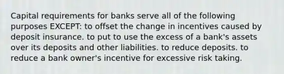 Capital requirements for banks serve all of the following purposes EXCEPT: to offset the change in incentives caused by deposit insurance. to put to use the excess of a bank's assets over its deposits and other liabilities. to reduce deposits. to reduce a bank owner's incentive for excessive risk taking.