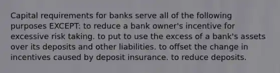 Capital requirements for banks serve all of the following purposes EXCEPT: to reduce a bank owner's incentive for excessive risk taking. to put to use the excess of a bank's assets over its deposits and other liabilities. to offset the change in incentives caused by deposit insurance. to reduce deposits.