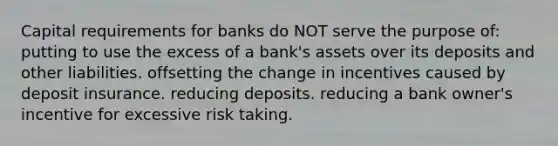 Capital requirements for banks do NOT serve the purpose of: putting to use the excess of a bank's assets over its deposits and other liabilities. offsetting the change in incentives caused by deposit insurance. reducing deposits. reducing a bank owner's incentive for excessive risk taking.