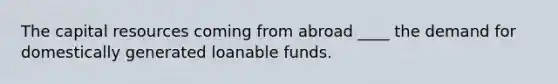 The capital resources coming from abroad ____ the demand for domestically generated loanable funds.