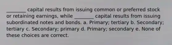 ________ capital results from issuing common or preferred stock or retaining earnings, while ________ capital results from issuing subordinated notes and bonds. a. Primary; tertiary b. Secondary; tertiary c. Secondary; primary d. Primary; secondary e. None of these choices are correct.