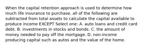 When the capital retention approach is used to determine how much life insurance to purchase, all of the following are subtracted from total assets to calculate the capital available to produce income EXCEPT Select one: A. auto loans and credit card debt. B. investments in stocks and bonds. C. the amount of money needed to pay off the mortgage. D. non-income producing capital such as autos and the value of the home.