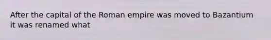 After the capital of the Roman empire was moved to Bazantium it was renamed what