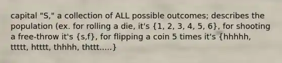 capital "S," a collection of ALL possible outcomes; describes the population (ex. for rolling a die, it's (1, 2, 3, 4, 5, 6), for shooting a free-throw it's (s,f), for flipping a coin 5 times it's (hhhhh, ttttt, htttt, thhhh, thttt.....)