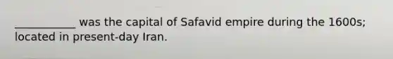 ___________ was the capital of Safavid empire during the 1600s; located in present-day Iran.