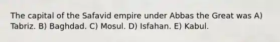 The capital of the Safavid empire under Abbas the Great was A) Tabriz. B) Baghdad. C) Mosul. D) Isfahan. E) Kabul.