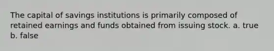 The capital of savings institutions is primarily composed of retained earnings and funds obtained from issuing stock. a. true b. false