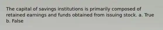 The capital of savings institutions is primarily composed of retained earnings and funds obtained from issuing stock. a. True b. False