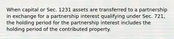 When capital or Sec. 1231 assets are transferred to a partnership in exchange for a partnership interest qualifying under Sec. 721, the holding period for the partnership interest includes the holding period of the contributed property.