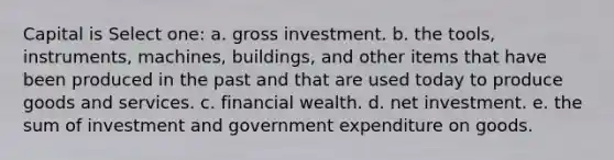 Capital is Select one: a. gross investment. b. the tools, instruments, machines, buildings, and other items that have been produced in the past and that are used today to produce goods and services. c. financial wealth. d. net investment. e. the sum of investment and government expenditure on goods.