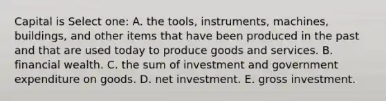 Capital is Select one: A. the tools, instruments, machines, buildings, and other items that have been produced in the past and that are used today to produce goods and services. B. financial wealth. C. the sum of investment and government expenditure on goods. D. net investment. E. gross investment.