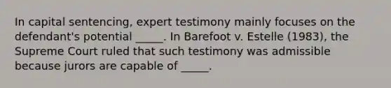 In capital sentencing, expert testimony mainly focuses on the defendant's potential _____. In Barefoot v. Estelle (1983), the Supreme Court ruled that such testimony was admissible because jurors are capable of _____.