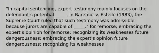 "In capital sentencing, expert testimony mainly focuses on the defendant s potential _____. In Barefoot v. Estelle (1983), the Supreme Court ruled that such testimony was admissible because jurors are capable of _____." for remorse; embracing the expert s opinion for remorse; recognizing its weaknesses future dangerousness; embracing the expert's opinion future dangerousness; recognizing its weaknesses