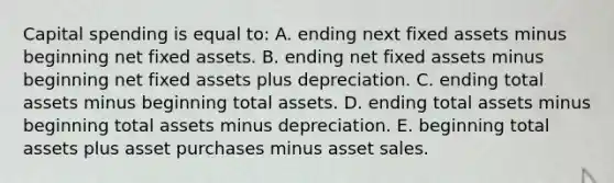 Capital spending is equal to: A. ending next fixed assets minus beginning net fixed assets. B. ending net fixed assets minus beginning net fixed assets plus depreciation. C. ending total assets minus beginning total assets. D. ending total assets minus beginning total assets minus depreciation. E. beginning total assets plus asset purchases minus asset sales.